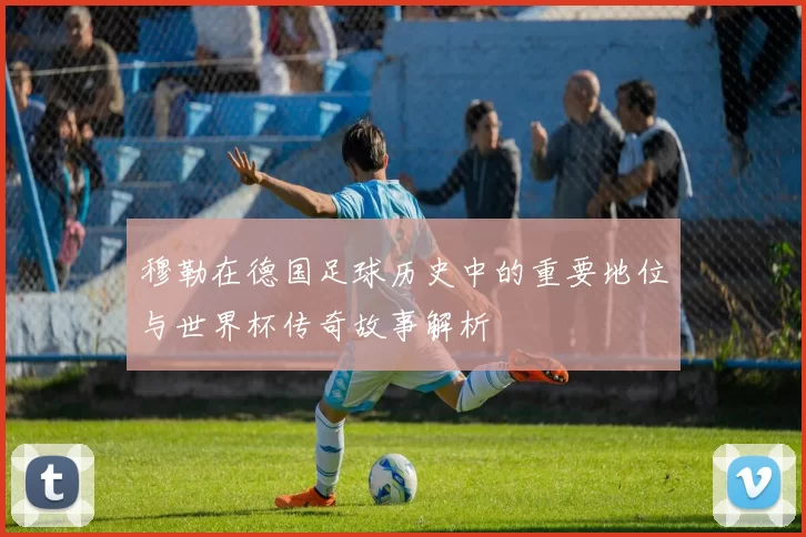 穆勒在德国足球历史中的重要地位与世界杯传奇故事解析