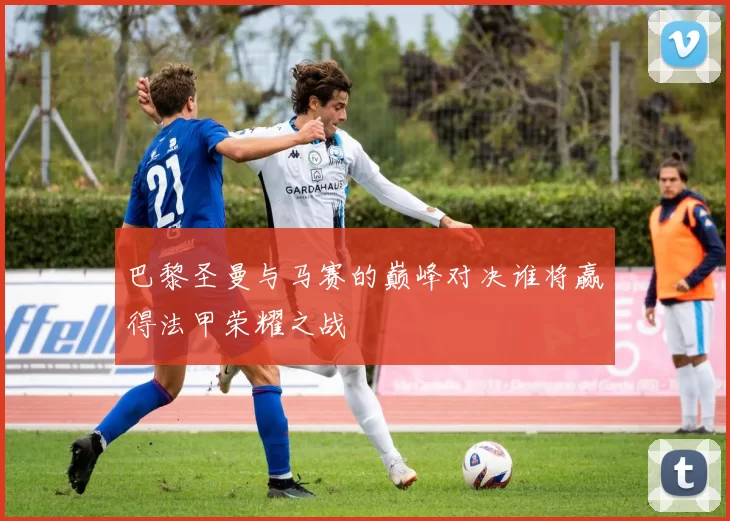 巴黎圣曼与马赛的巅峰对决谁将赢得法甲荣耀之战