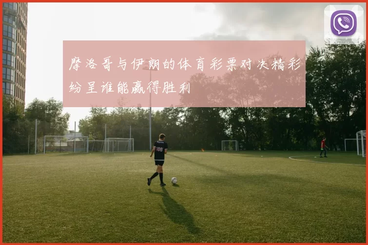 摩洛哥与伊朗的体育彩票对决精彩纷呈谁能赢得胜利