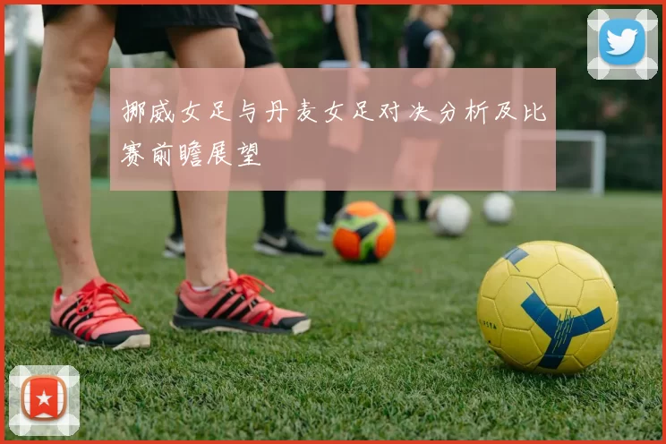挪威女足与丹麦女足对决分析及比赛前瞻展望