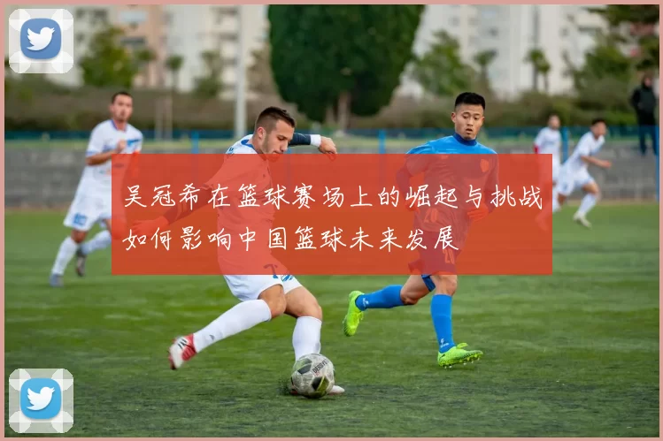 吴冠希在篮球赛场上的崛起与挑战如何影响中国篮球未来发展
