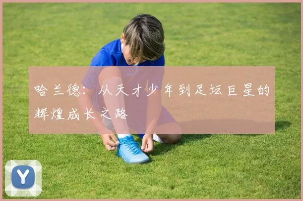 哈兰德：从天才少年到足坛巨星的辉煌成长之路