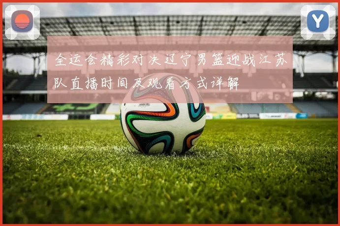 全运会精彩对决辽宁男篮迎战江苏队直播时间及观看方式详解