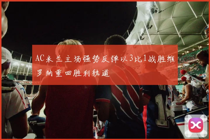 AC米兰主场强势反弹以3比1战胜维罗纳重回胜利轨道