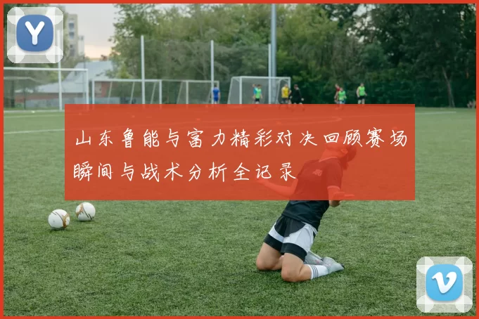 山东鲁能与富力精彩对决回顾赛场瞬间与战术分析全记录