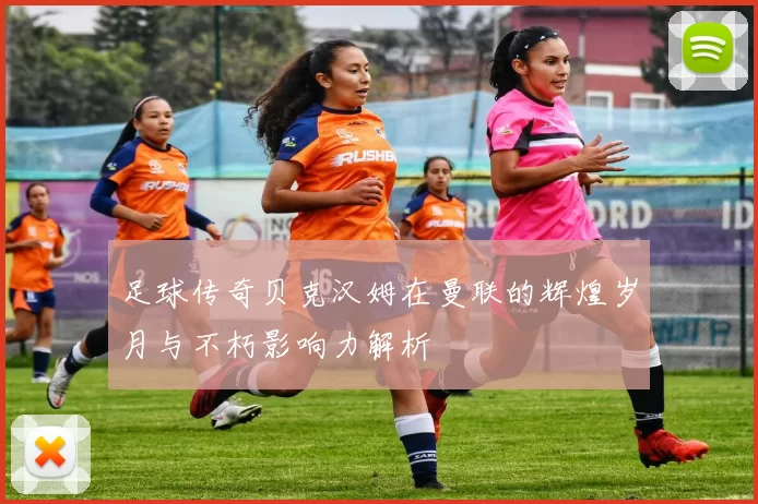 足球传奇贝克汉姆在曼联的辉煌岁月与不朽影响力解析