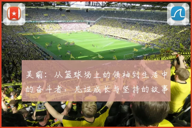吴前：从篮球场上的领袖到生活中的奋斗者，见证成长与坚持的故事