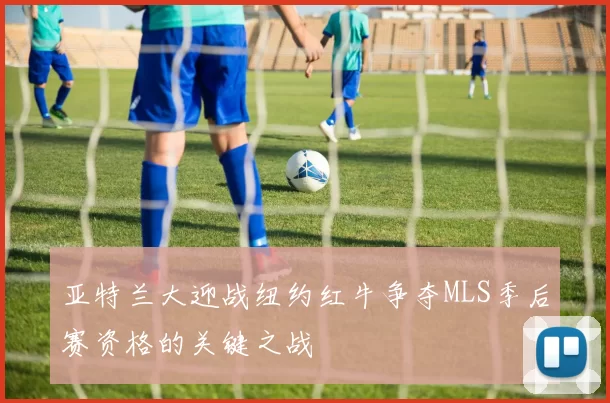 亚特兰大迎战纽约红牛争夺MLS季后赛资格的关键之战